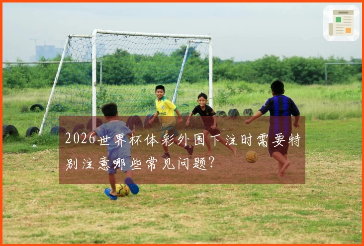 2026世界杯体彩外围下注时需要特别注意哪些常见问题？