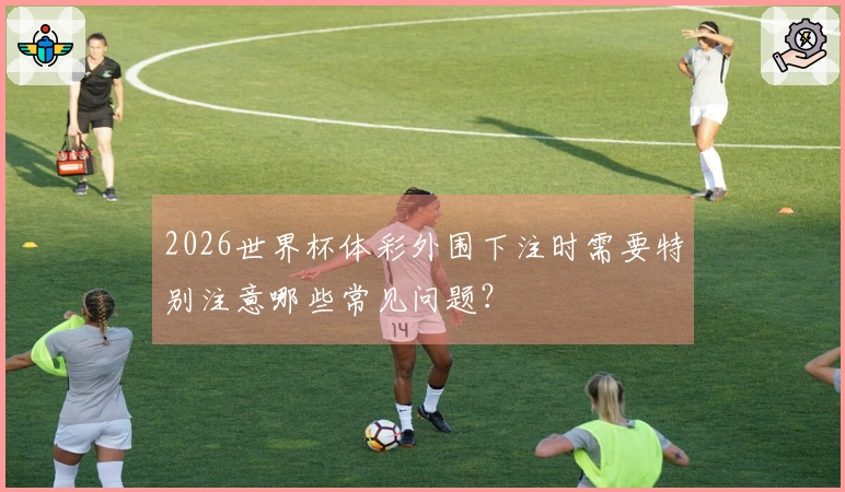 2026世界杯体彩外围下注时需要特别注意哪些常见问题？